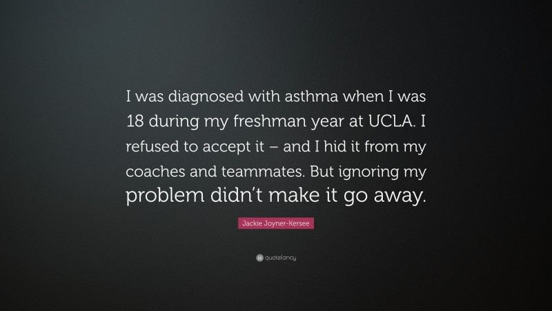 Jackie Joyner-Kersee Quote: “I was diagnosed with asthma when I was 18 during my freshman year at UCLA. I refused to accept it – and I hid it from my coaches and teammates. But ignoring my problem didn’t make it go away.”
