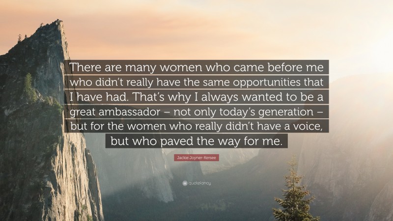 Jackie Joyner-Kersee Quote: “There are many women who came before me who didn’t really have the same opportunities that I have had. That’s why I always wanted to be a great ambassador – not only today’s generation – but for the women who really didn’t have a voice, but who paved the way for me.”