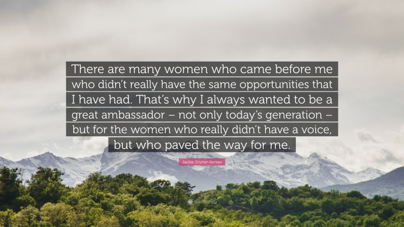 Jackie Joyner-Kersee Quote: “There are many women who came before me who didn’t really have the same opportunities that I have had. That’s why I always wanted to be a great ambassador – not only today’s generation – but for the women who really didn’t have a voice, but who paved the way for me.”