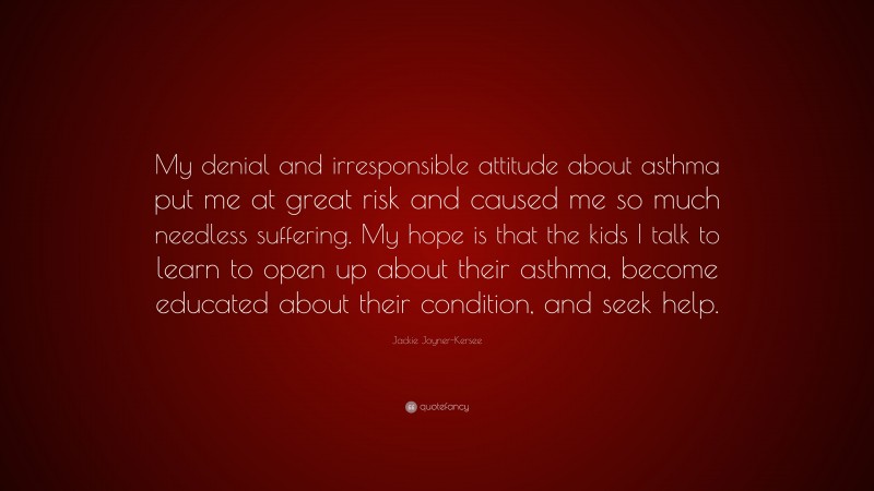 Jackie Joyner-Kersee Quote: “My denial and irresponsible attitude about asthma put me at great risk and caused me so much needless suffering. My hope is that the kids I talk to learn to open up about their asthma, become educated about their condition, and seek help.”