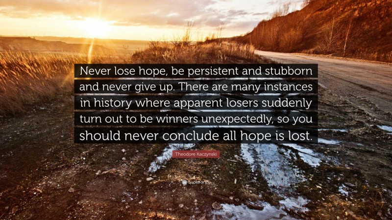 Theodore Kaczynski Quote: “Never lose hope, be persistent and stubborn and never give up. There are many instances in history where apparent losers suddenly turn out to be winners unexpectedly, so you should never conclude all hope is lost.”