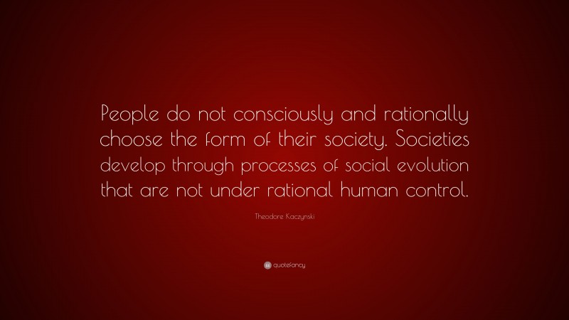 Theodore Kaczynski Quote: “People do not consciously and rationally choose the form of their society. Societies develop through processes of social evolution that are not under rational human control.”