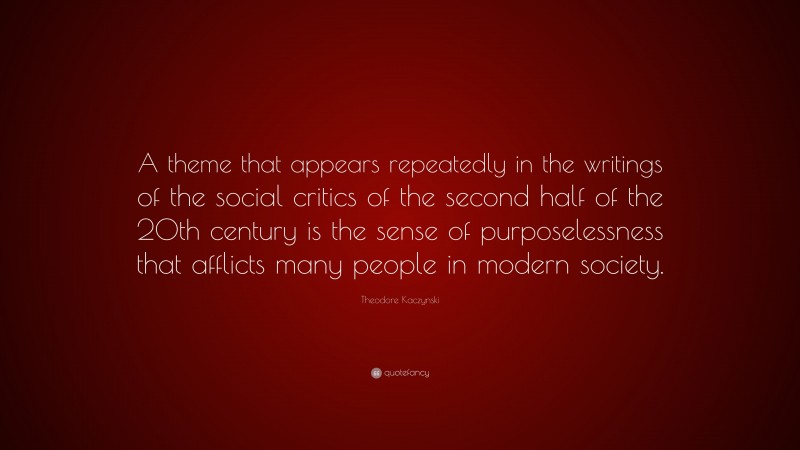 Theodore Kaczynski Quote: “A theme that appears repeatedly in the writings of the social critics of the second half of the 20th century is the sense of purposelessness that afflicts many people in modern society.”