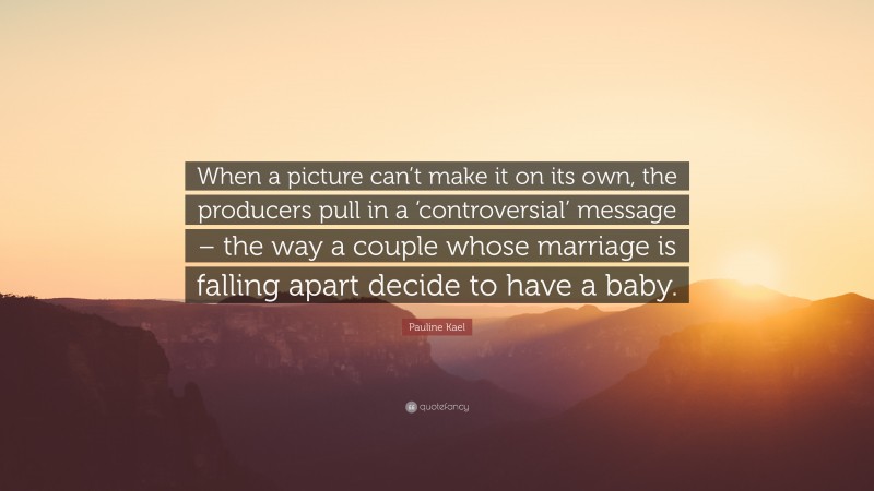 Pauline Kael Quote: “When a picture can’t make it on its own, the producers pull in a ‘controversial’ message – the way a couple whose marriage is falling apart decide to have a baby.”