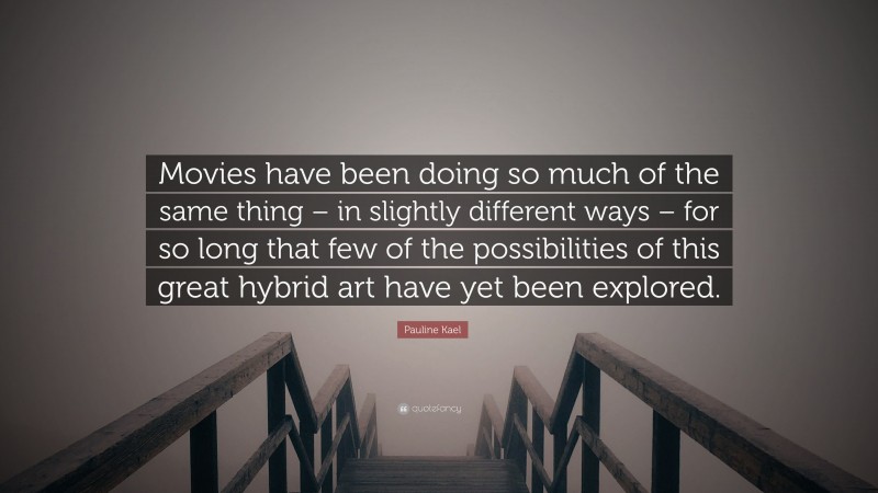 Pauline Kael Quote: “Movies have been doing so much of the same thing – in slightly different ways – for so long that few of the possibilities of this great hybrid art have yet been explored.”