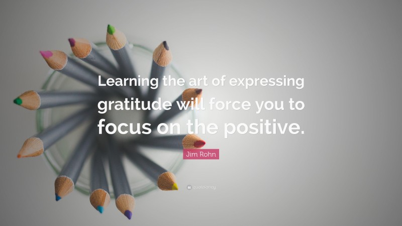 Jim Rohn Quote: “Learning the art of expressing gratitude will force you to focus on the positive.”