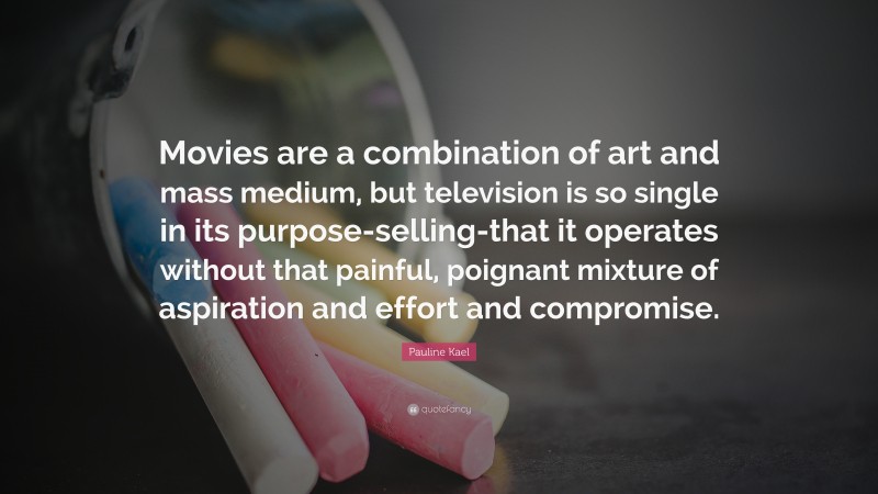 Pauline Kael Quote: “Movies are a combination of art and mass medium, but television is so single in its purpose-selling-that it operates without that painful, poignant mixture of aspiration and effort and compromise.”