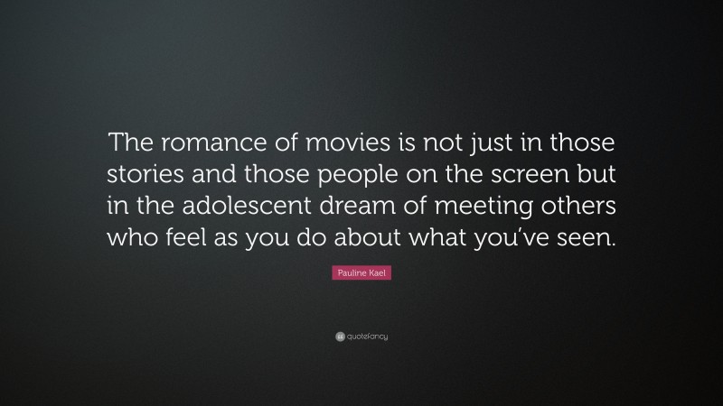 Pauline Kael Quote: “The romance of movies is not just in those stories and those people on the screen but in the adolescent dream of meeting others who feel as you do about what you’ve seen.”