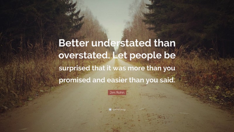 Jim Rohn Quote: “Better understated than overstated. Let people be surprised that it was more than you promised and easier than you said.”