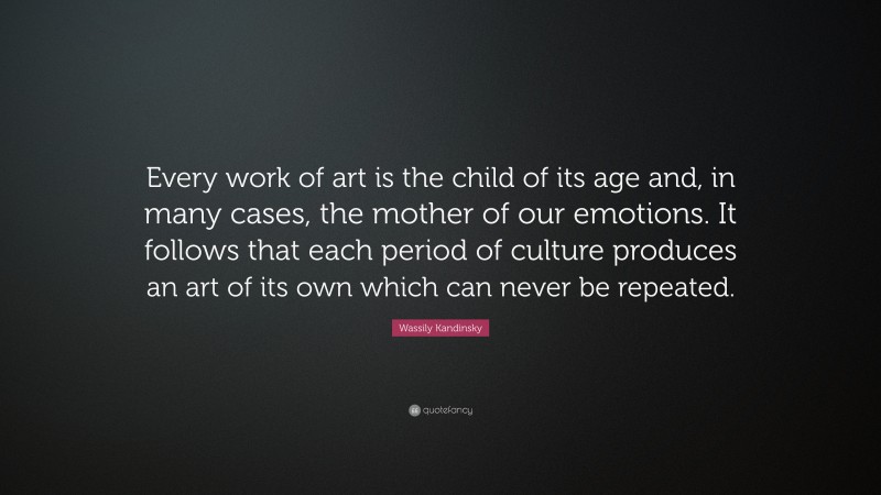 Wassily Kandinsky Quote: “Every work of art is the child of its age and, in many cases, the mother of our emotions. It follows that each period of culture produces an art of its own which can never be repeated.”