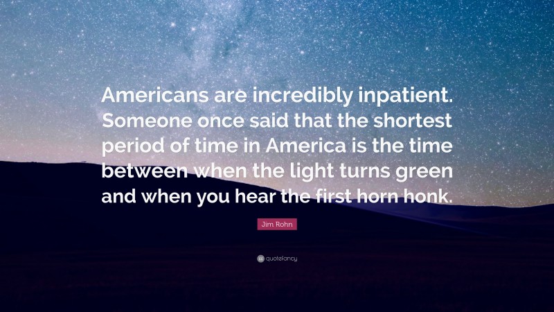 Jim Rohn Quote: “Americans are incredibly inpatient. Someone once said that the shortest period of time in America is the time between when the light turns green and when you hear the first horn honk.”
