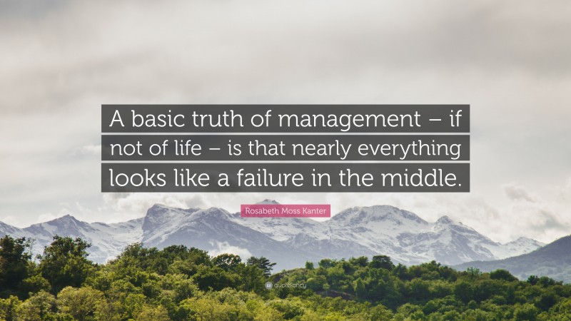 Rosabeth Moss Kanter Quote: “A basic truth of management – if not of life – is that nearly everything looks like a failure in the middle.”