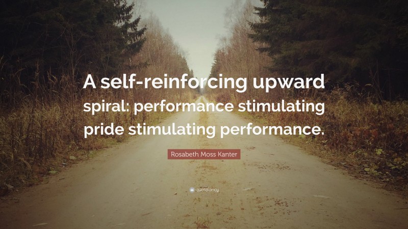 Rosabeth Moss Kanter Quote: “A self-reinforcing upward spiral: performance stimulating pride stimulating performance.”