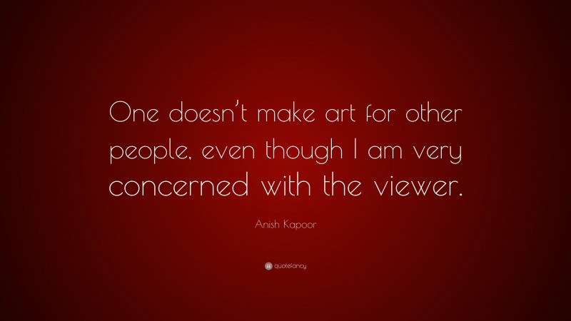 Anish Kapoor Quote: “One doesn’t make art for other people, even though I am very concerned with the viewer.”