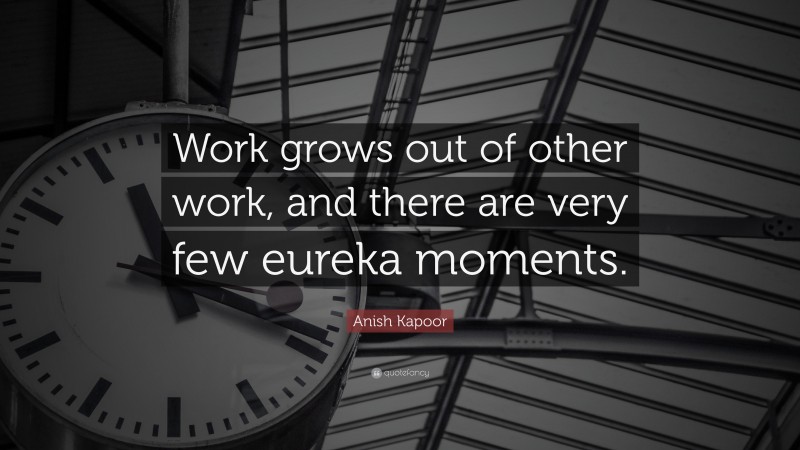 Anish Kapoor Quote: “Work grows out of other work, and there are very few eureka moments.”
