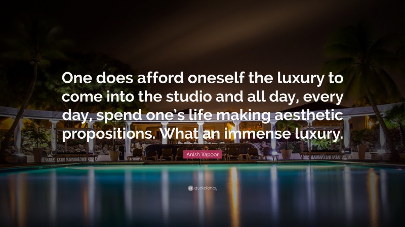 Anish Kapoor Quote: “One does afford oneself the luxury to come into the studio and all day, every day, spend one’s life making aesthetic propositions. What an immense luxury.”