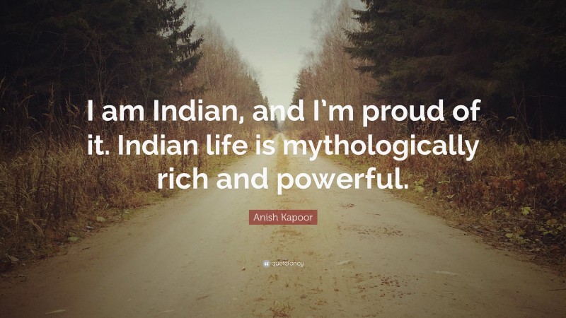 Anish Kapoor Quote: “I am Indian, and I’m proud of it. Indian life is mythologically rich and powerful.”