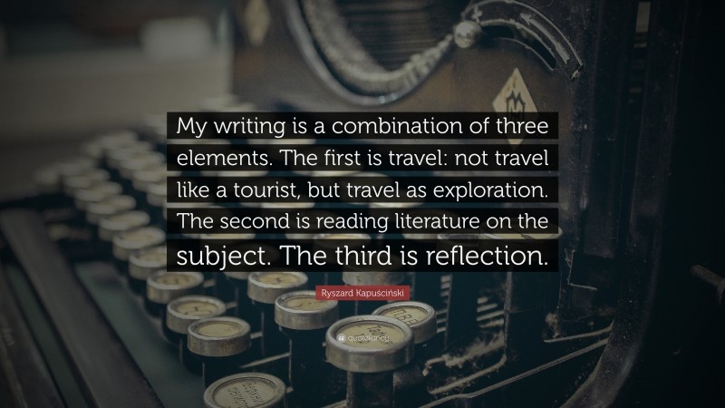 Ryszard Kapuściński Quote: “My writing is a combination of three elements. The first is travel: not travel like a tourist, but travel as exploration. The second is reading literature on the subject. The third is reflection.”