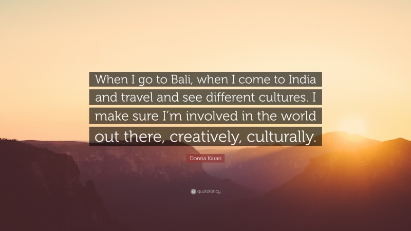 Donna Karan Quote: “When I go to Bali, when I come to India and travel and see different cultures. I make sure I’m involved in the world out there, creatively, culturally.”
