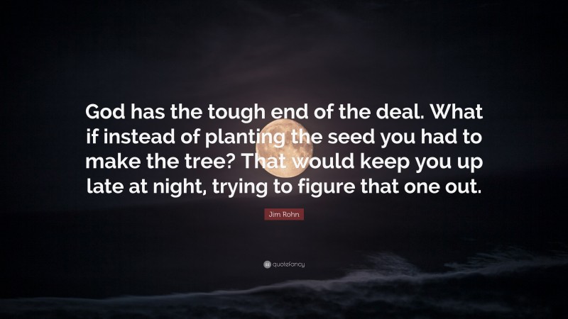 Jim Rohn Quote: “God has the tough end of the deal. What if instead of planting the seed you had to make the tree? That would keep you up late at night, trying to figure that one out.”