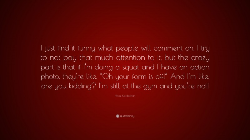 Khloé Kardashian Quote: “I just find it funny what people will comment on, I try to not pay that much attention to it, but the crazy part is that if I’m doing a squat and I have an action photo, they’re like, “Oh your form is off!” And I’m like, are you kidding? I’m still at the gym and you’re not!”