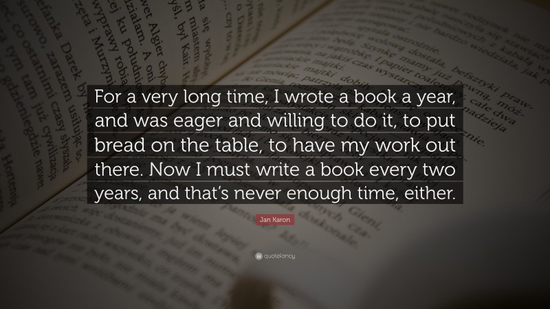 Jan Karon Quote: “For a very long time, I wrote a book a year, and was eager and willing to do it, to put bread on the table, to have my work out there. Now I must write a book every two years, and that’s never enough time, either.”
