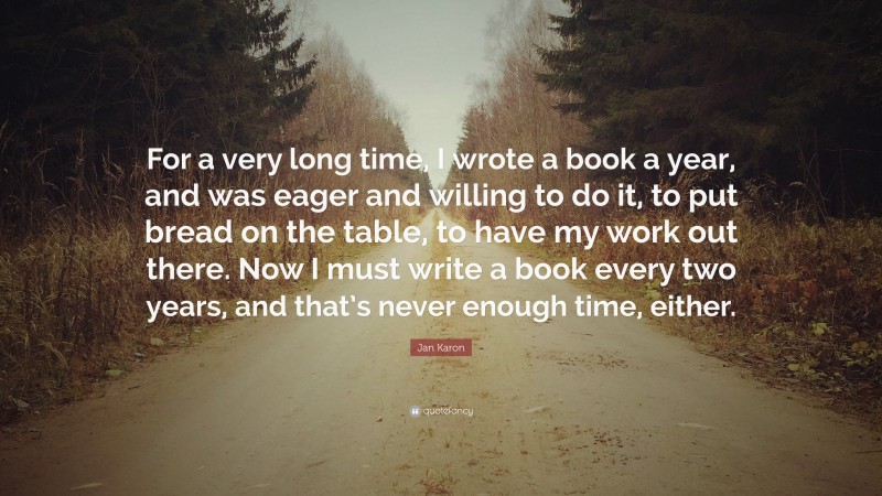 Jan Karon Quote: “For a very long time, I wrote a book a year, and was eager and willing to do it, to put bread on the table, to have my work out there. Now I must write a book every two years, and that’s never enough time, either.”