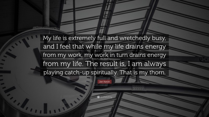 Jan Karon Quote: “My life is extremely full and wretchedly busy, and I feel that while my life drains energy from my work, my work in turn drains energy from my life. The result is, I am always playing catch-up spiritually. That is my thorn.”