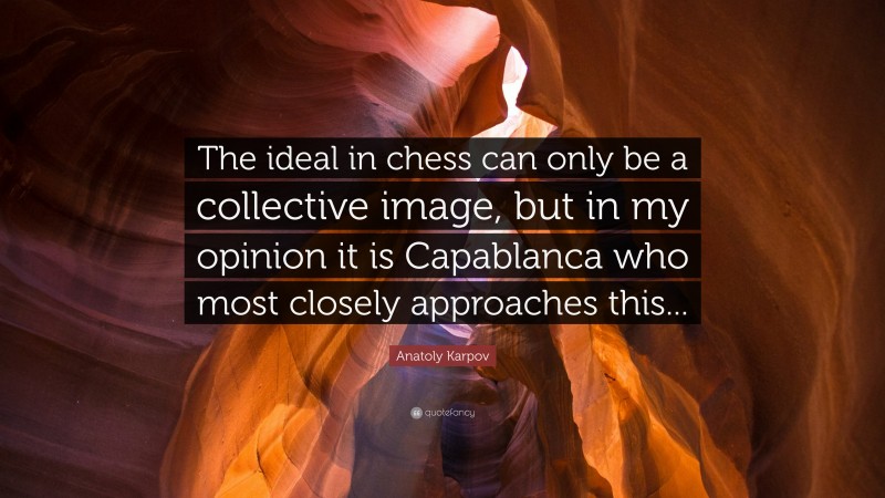 Anatoly Karpov Quote: “The ideal in chess can only be a collective image, but in my opinion it is Capablanca who most closely approaches this...”