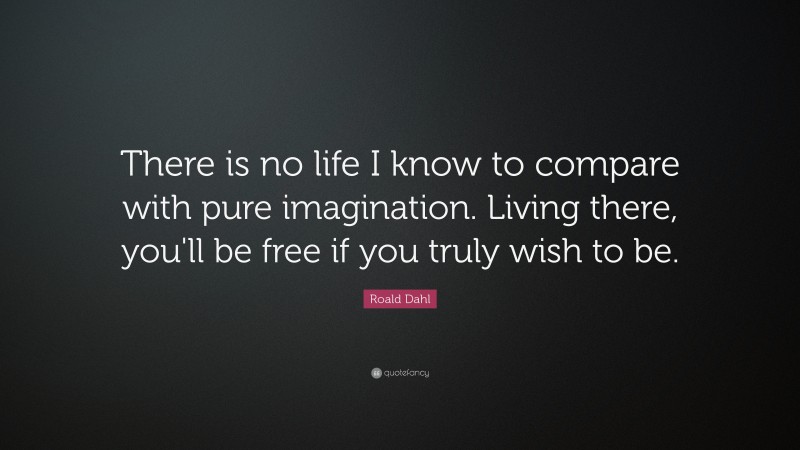 Roald Dahl Quote: “There is no life I know to compare with pure imagination. Living there, you'll be free if you truly wish to be.”