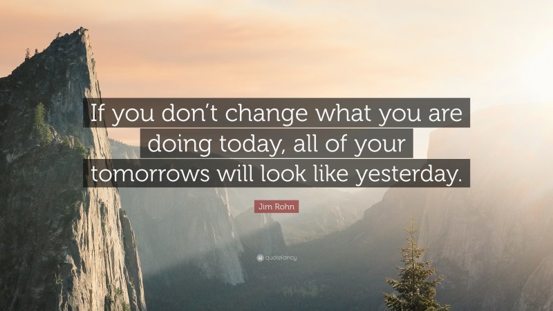 Jim Rohn Quote: “If you don’t change what you are doing today, all of your tomorrows will look like yesterday.”