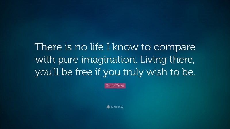 Roald Dahl Quote: “There is no life I know to compare with pure imagination. Living there, you'll be free if you truly wish to be.”