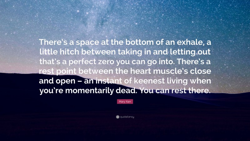 Mary Karr Quote: “There’s a space at the bottom of an exhale, a little hitch between taking in and letting out that’s a perfect zero you can go into. There’s a rest point between the heart muscle’s close and open – an instant of keenest living when you’re momentarily dead. You can rest there.”