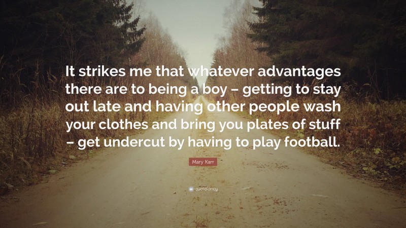 Mary Karr Quote: “It strikes me that whatever advantages there are to being a boy – getting to stay out late and having other people wash your clothes and bring you plates of stuff – get undercut by having to play football.”