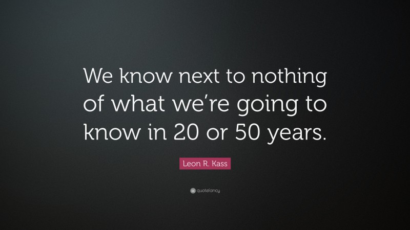 Leon R. Kass Quote: “We know next to nothing of what we’re going to know in 20 or 50 years.”