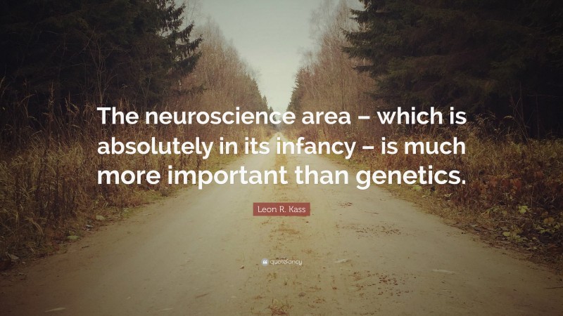 Leon R. Kass Quote: “The neuroscience area – which is absolutely in its infancy – is much more important than genetics.”