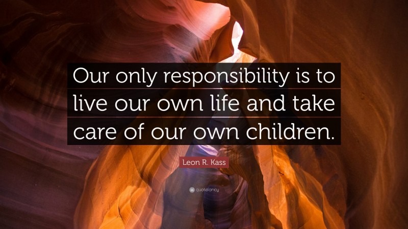 Leon R. Kass Quote: “Our only responsibility is to live our own life and take care of our own children.”