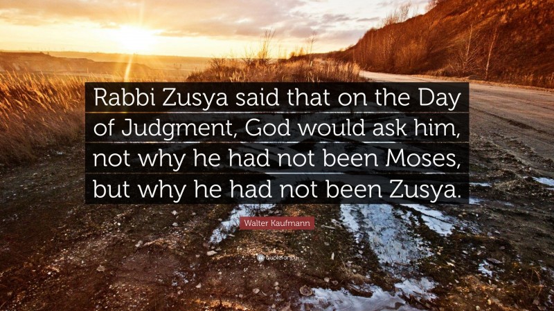 Walter Kaufmann Quote: “Rabbi Zusya said that on the Day of Judgment, God would ask him, not why he had not been Moses, but why he had not been Zusya.”