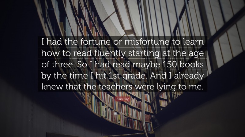 Alan Kay Quote: “I had the fortune or misfortune to learn how to read fluently starting at the age of three. So I had read maybe 150 books by the time I hit 1st grade. And I already knew that the teachers were lying to me.”
