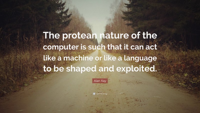 Alan Kay Quote: “The protean nature of the computer is such that it can act like a machine or like a language to be shaped and exploited.”