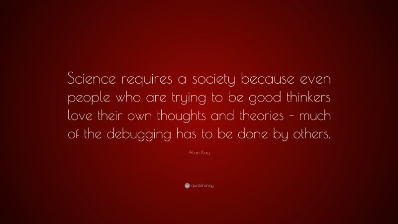 Alan Kay Quote: “Science requires a society because even people who are trying to be good thinkers love their own thoughts and theories – much of the debugging has to be done by others.”