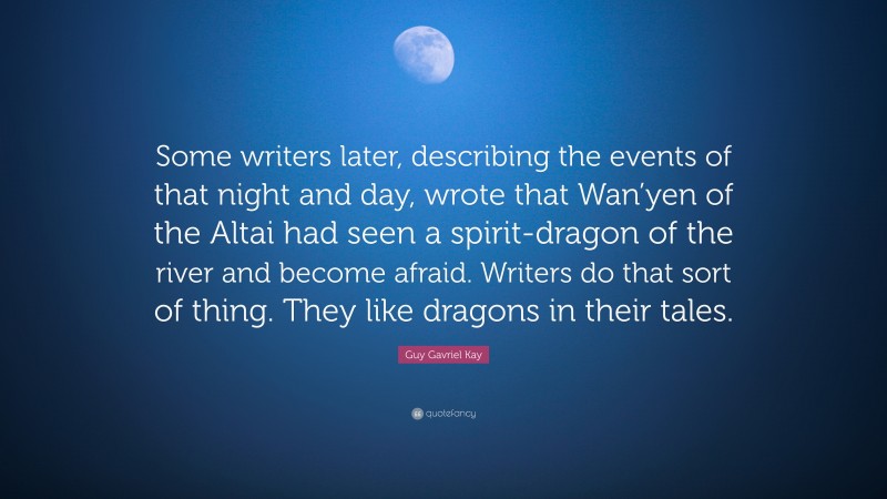 Guy Gavriel Kay Quote: “Some writers later, describing the events of that night and day, wrote that Wan’yen of the Altai had seen a spirit-dragon of the river and become afraid. Writers do that sort of thing. They like dragons in their tales.”