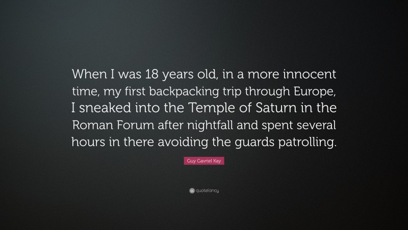 Guy Gavriel Kay Quote: “When I was 18 years old, in a more innocent time, my first backpacking trip through Europe, I sneaked into the Temple of Saturn in the Roman Forum after nightfall and spent several hours in there avoiding the guards patrolling.”