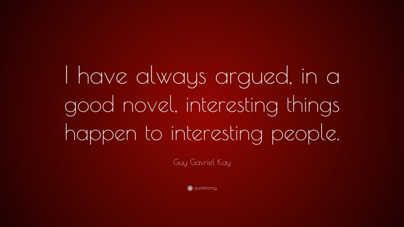 Guy Gavriel Kay Quote: “I have always argued, in a good novel, interesting things happen to interesting people.”