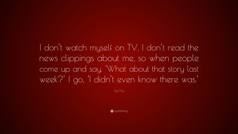Jay Kay Quote: “I don’t watch myself on TV, I don’t read the news clippings about me, so when people come up and say, ‘What about that story last week?’ I go, ‘I didn’t even know there was.’”