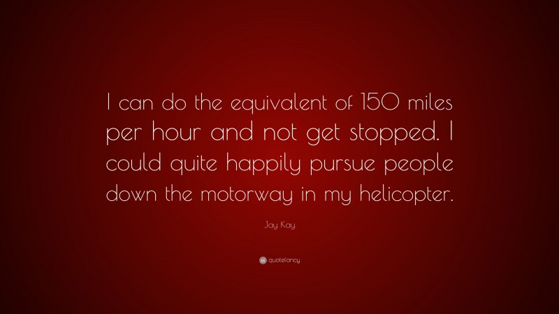Jay Kay Quote: “I can do the equivalent of 150 miles per hour and not get stopped. I could quite happily pursue people down the motorway in my helicopter.”