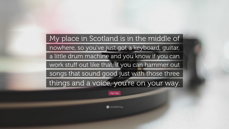 Jay Kay Quote: “My place in Scotland is in the middle of nowhere, so you’ve just got a keyboard, guitar, a little drum machine and you know if you can work stuff out like that, if you can hammer out songs that sound good just with those three things and a voice, you’re on your way.”