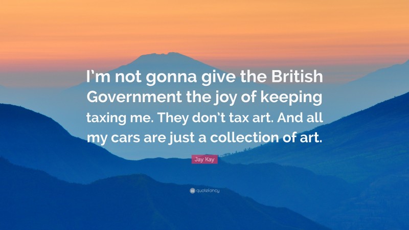 Jay Kay Quote: “I’m not gonna give the British Government the joy of keeping taxing me. They don’t tax art. And all my cars are just a collection of art.”