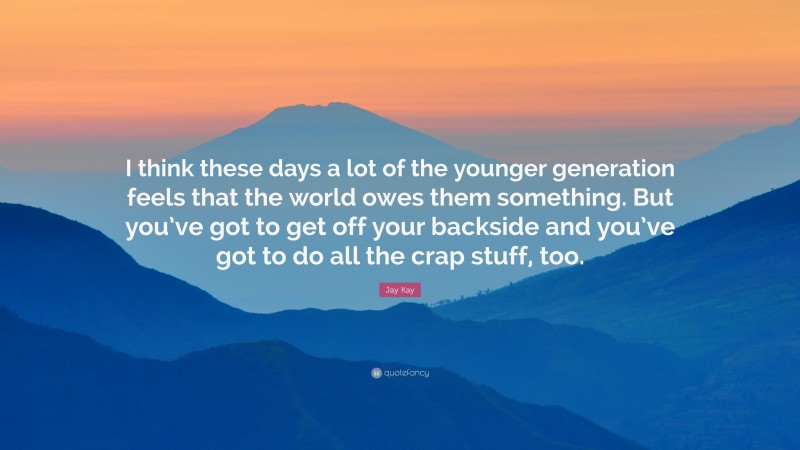 Jay Kay Quote: “I think these days a lot of the younger generation feels that the world owes them something. But you’ve got to get off your backside and you’ve got to do all the crap stuff, too.”