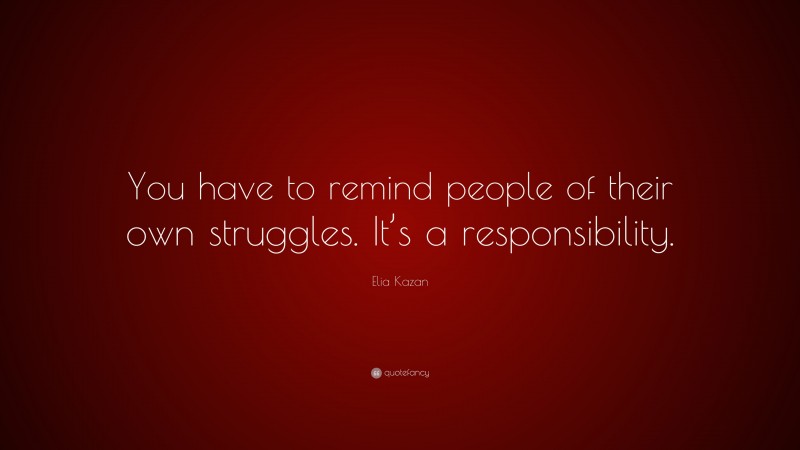 Elia Kazan Quote: “You have to remind people of their own struggles. It’s a responsibility.”